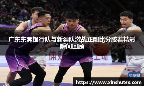 广东东莞银行队与新疆队激战正酣比分胶着精彩瞬间回顾